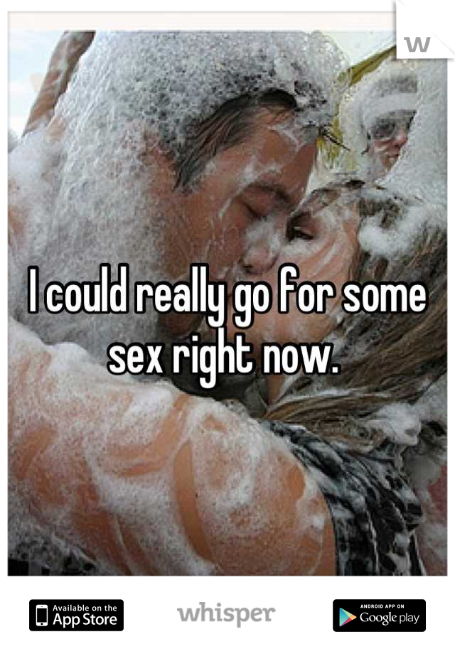 I could really go for some sex right now. 