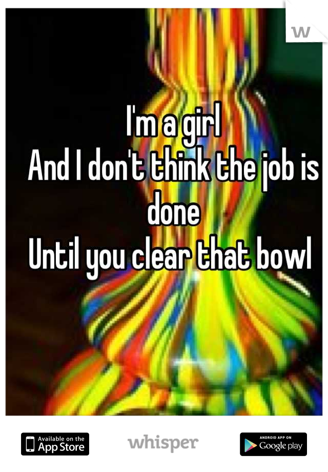 I'm a girl
And I don't think the job is done
Until you clear that bowl 