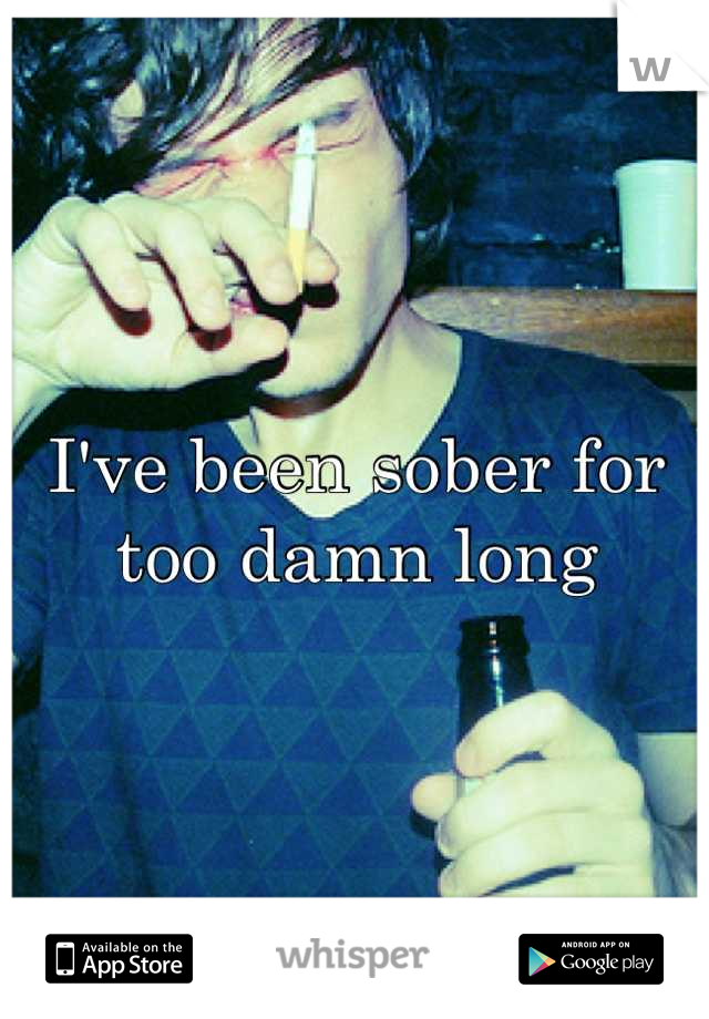 I've been sober for too damn long
