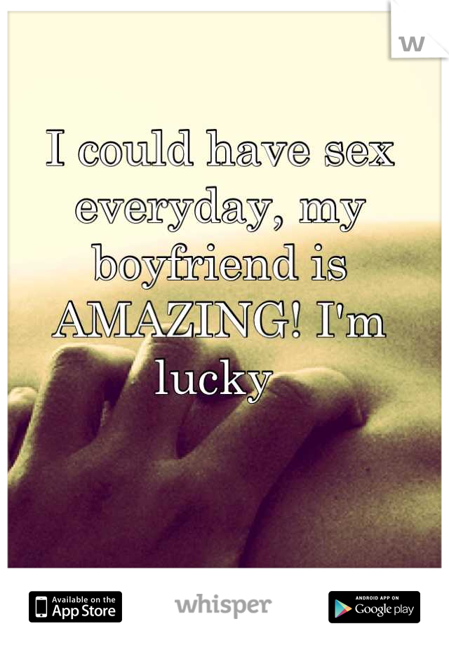 I could have sex everyday, my boyfriend is AMAZING! I'm lucky 