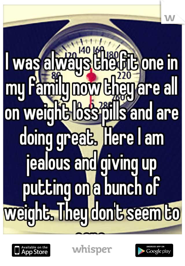 I was always the fit one in my family now they are all on weight loss pills and are doing great.  Here I am jealous and giving up putting on a bunch of weight. They don't seem to care.