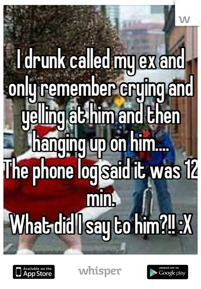 I drunk called my ex and only remember crying and yelling at him and then hanging up on him....
The phone log said it was 12 min.
What did I say to him?!! :X
