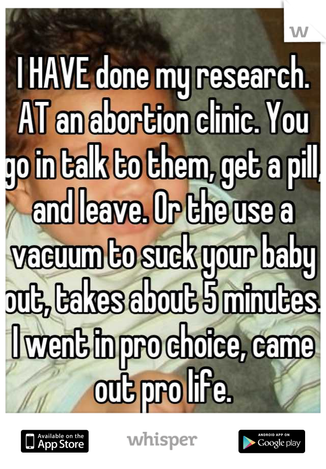 I HAVE done my research. AT an abortion clinic. You go in talk to them, get a pill, and leave. Or the use a vacuum to suck your baby out, takes about 5 minutes.
I went in pro choice, came out pro life.