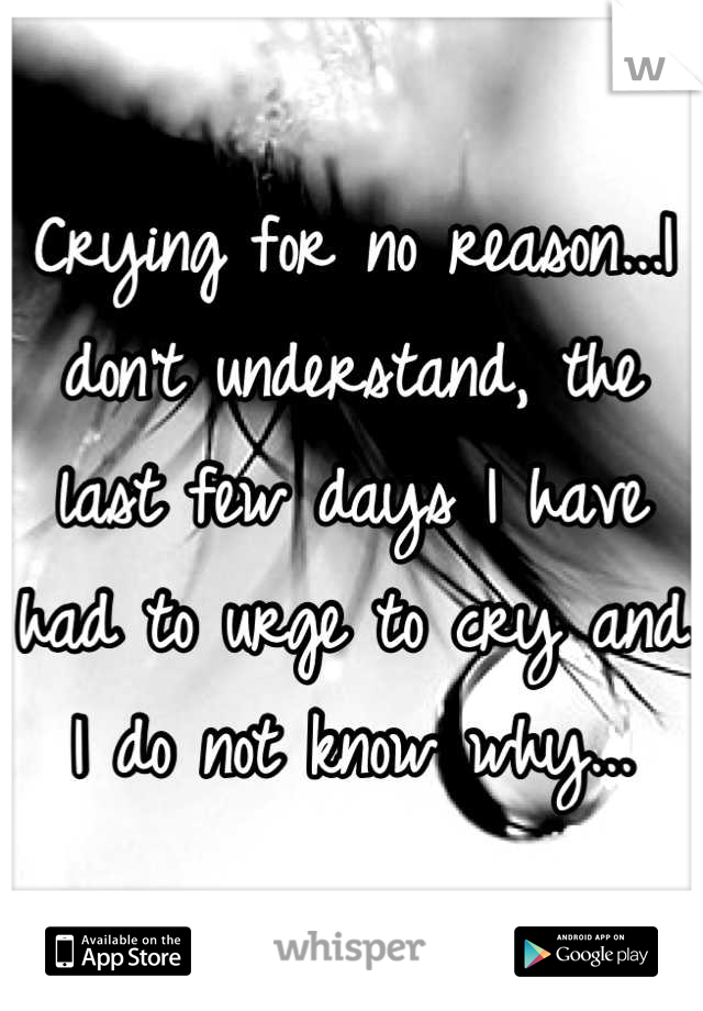 Crying for no reason...I don't understand, the last few days I have had to urge to cry and I do not know why...