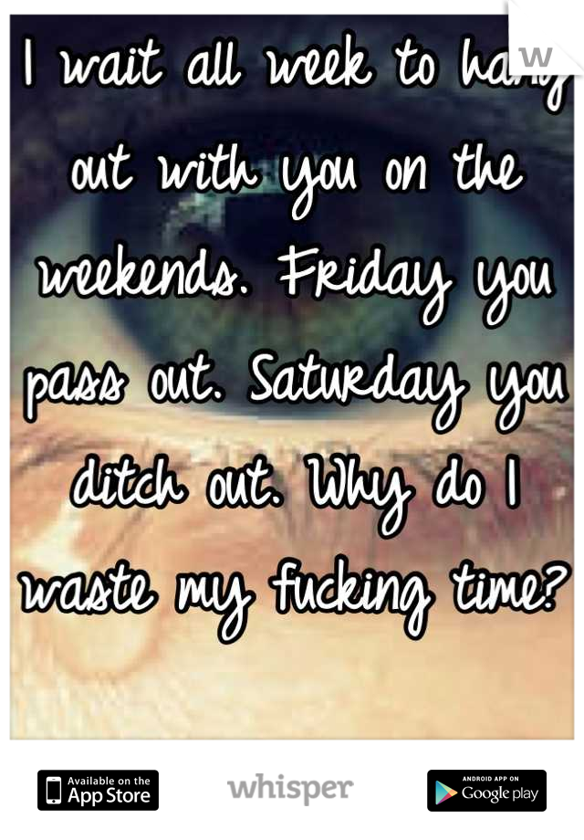 I wait all week to hang out with you on the weekends. Friday you pass out. Saturday you ditch out. Why do I waste my fucking time? 