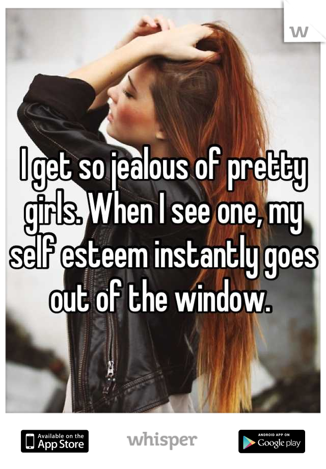 I get so jealous of pretty girls. When I see one, my self esteem instantly goes out of the window. 