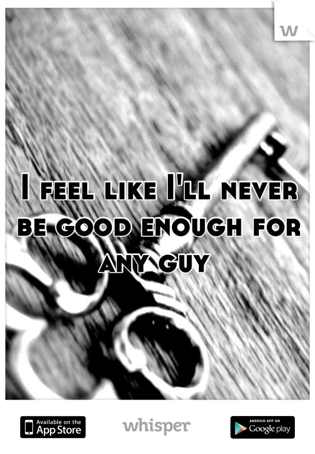 I feel like I'll never be good enough for any guy 