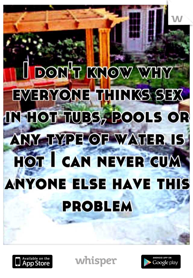 I don't know why everyone thinks sex in hot tubs, pools or any type of water is hot I can never cum anyone else have this problem