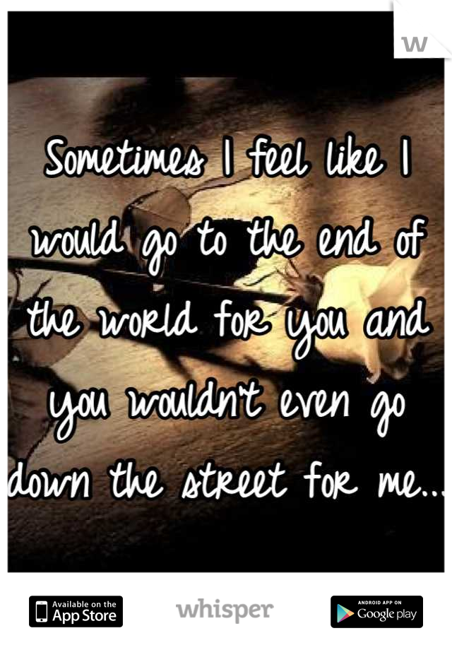 Sometimes I feel like I would go to the end of the world for you and you wouldn't even go down the street for me...