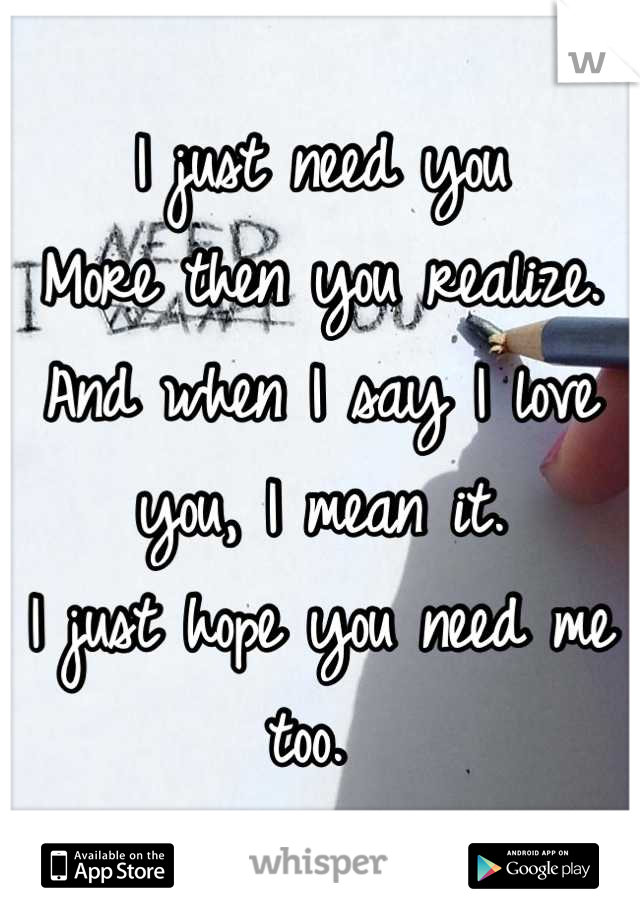 I just need you 
More then you realize. 
And when I say I love you, I mean it. 
I just hope you need me too. 