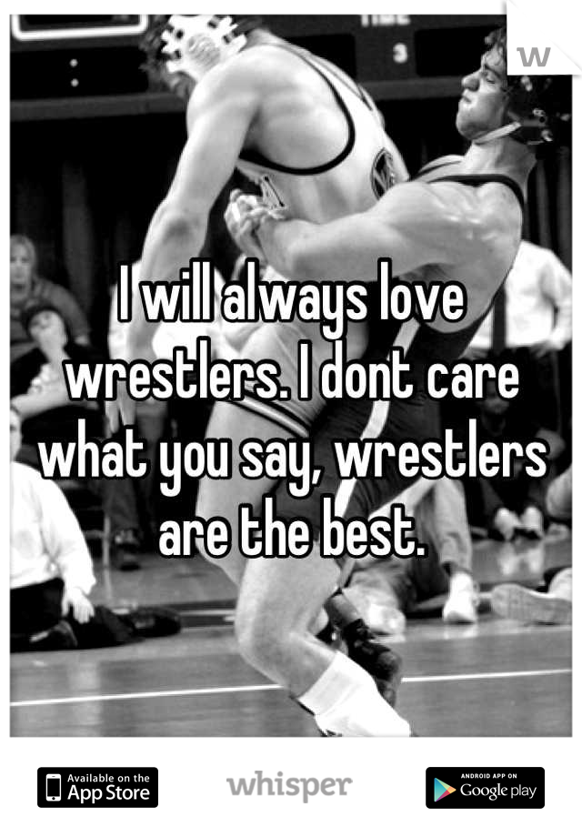 I will always love wrestlers. I dont care what you say, wrestlers are the best.