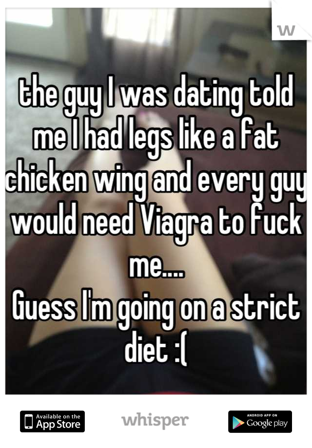 the guy I was dating told me I had legs like a fat chicken wing and every guy would need Viagra to fuck me....
Guess I'm going on a strict diet :(