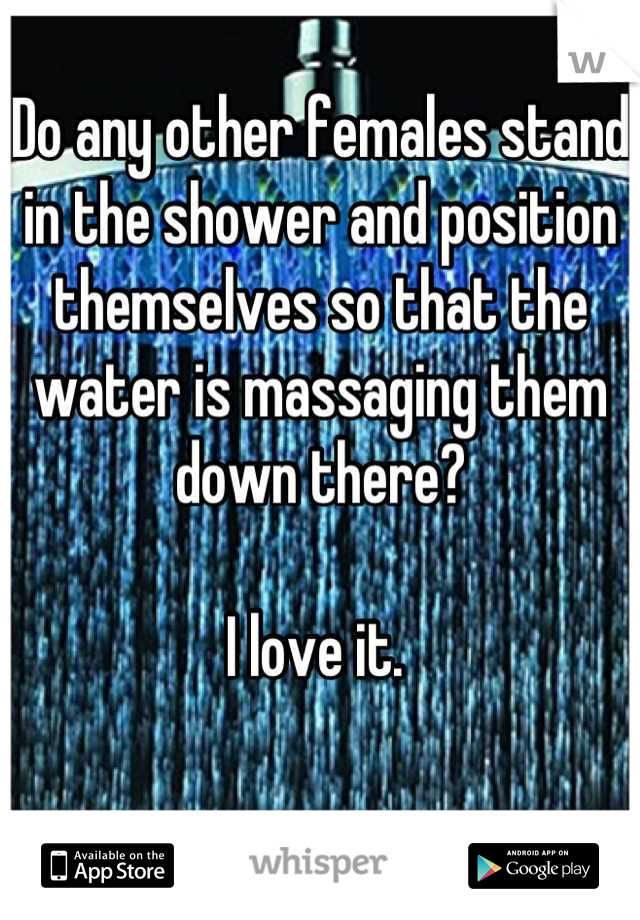 Do any other females stand in the shower and position themselves so that the water is massaging them down there?

I love it. 