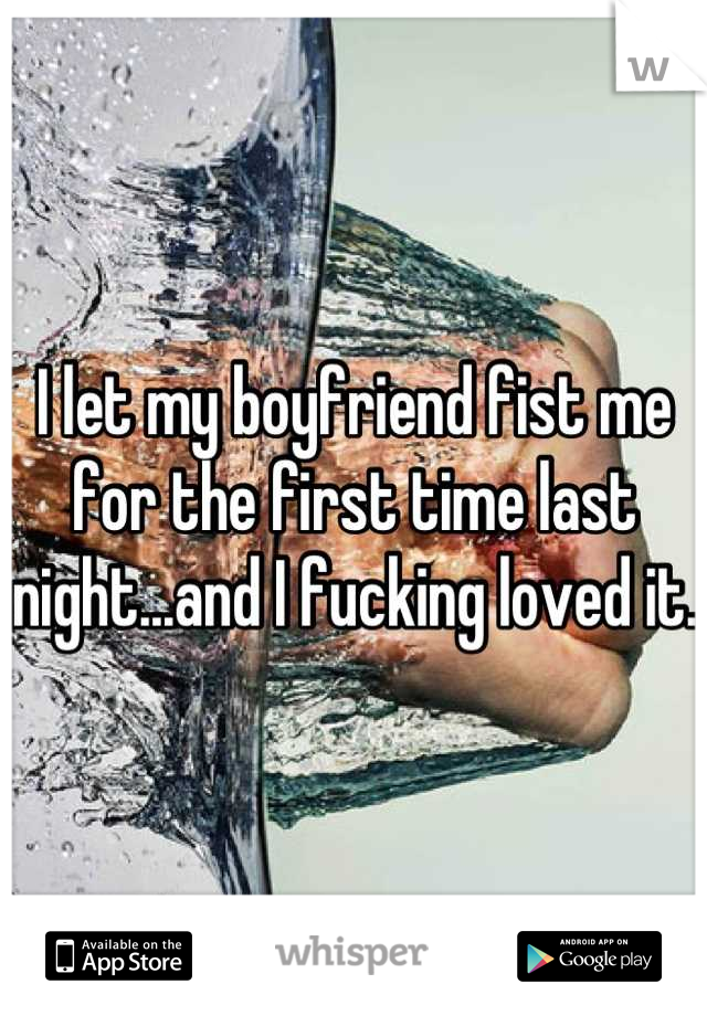 I let my boyfriend fist me for the first time last night...and I fucking loved it.