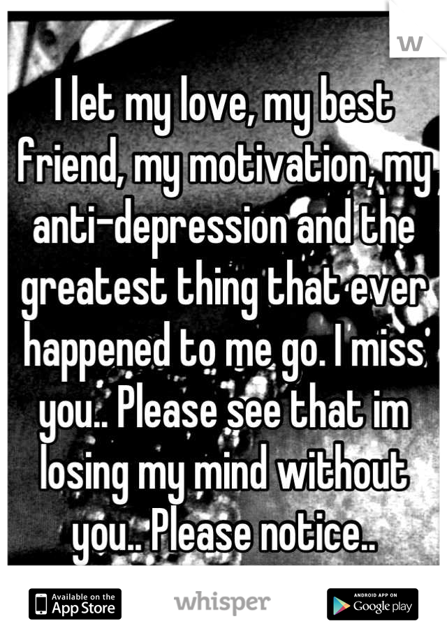 I let my love, my best friend, my motivation, my anti-depression and the greatest thing that ever happened to me go. I miss you.. Please see that im losing my mind without you.. Please notice..
