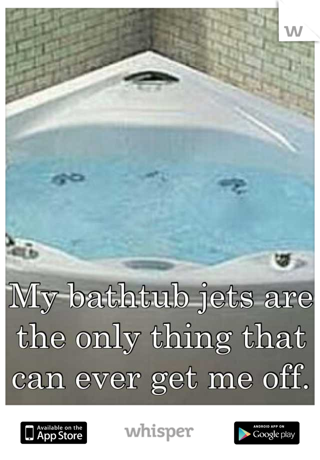 My bathtub jets are the only thing that can ever get me off.