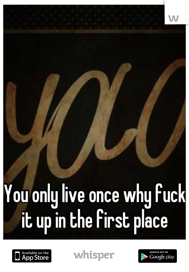 You only live once why fuck it up in the first place