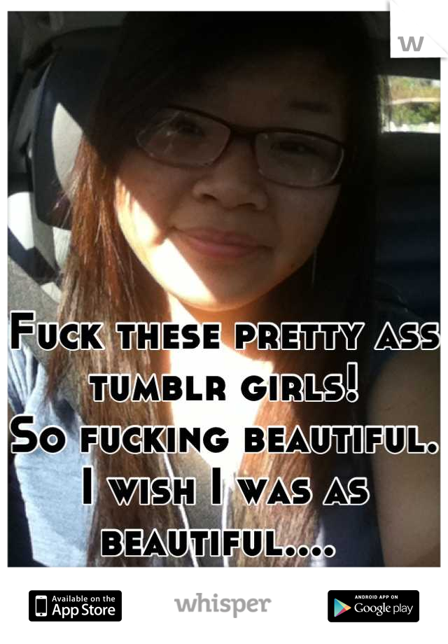 Fuck these pretty ass tumblr girls! 
So fucking beautiful. I wish I was as beautiful.... 