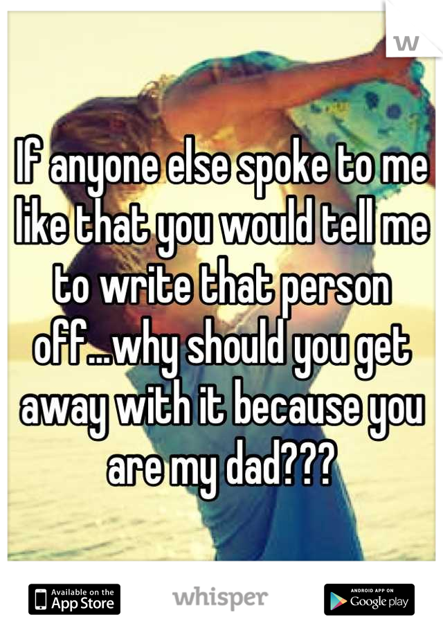 If anyone else spoke to me like that you would tell me to write that person off...why should you get away with it because you are my dad???