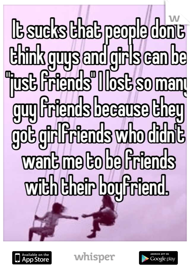 It sucks that people don't think guys and girls can be "just friends" I lost so many guy friends because they got girlfriends who didn't want me to be friends with their boyfriend. 