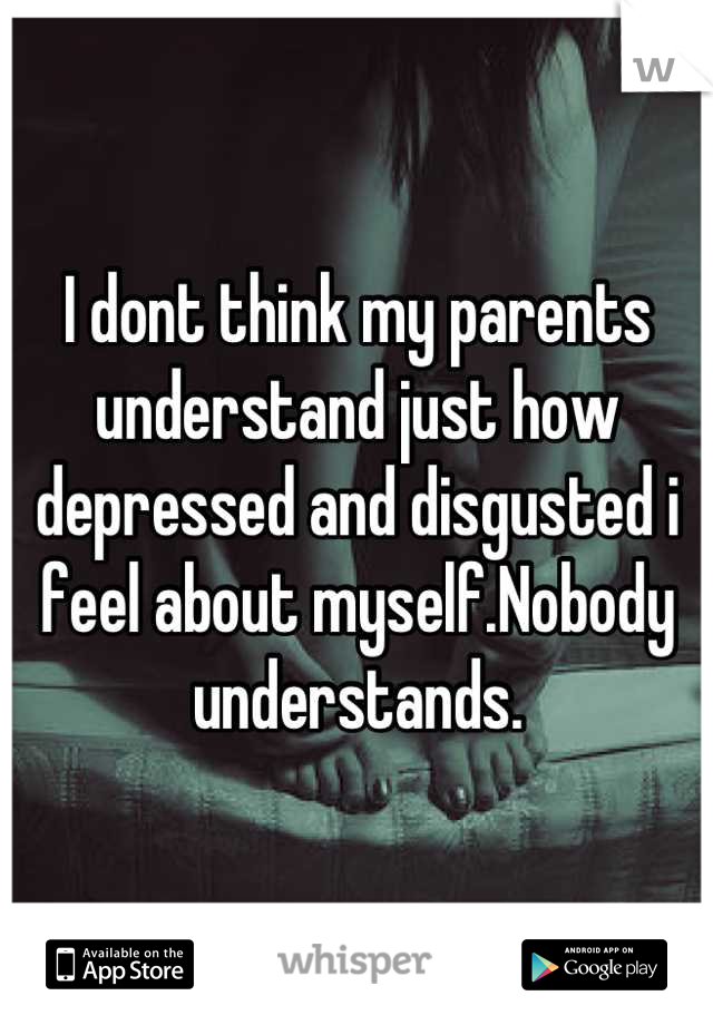 I dont think my parents understand just how depressed and disgusted i feel about myself.Nobody understands.