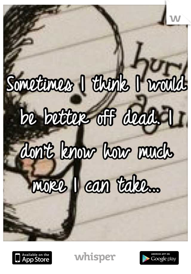 Sometimes I think I would be better off dead. I don't know how much more I can take...