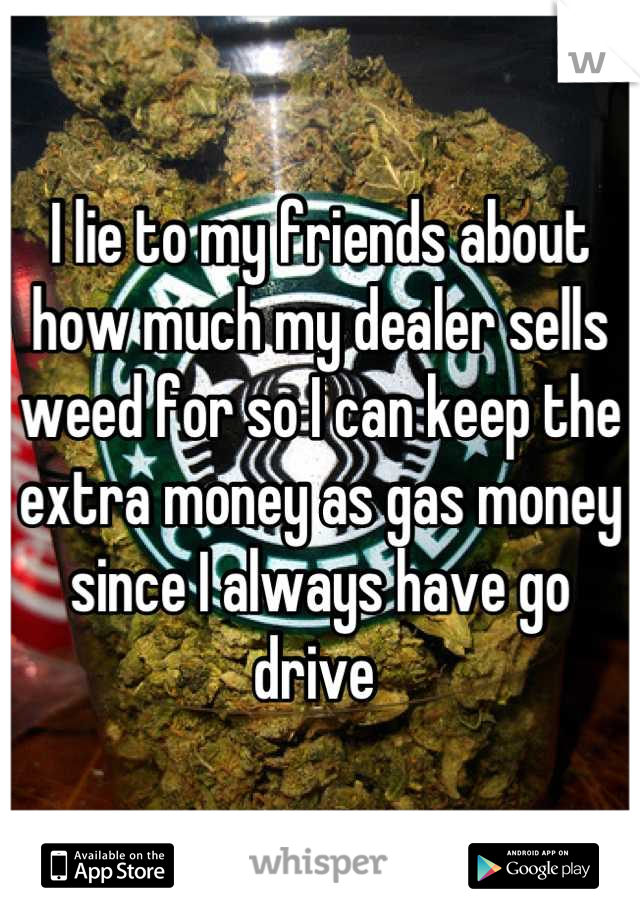 I lie to my friends about how much my dealer sells weed for so I can keep the extra money as gas money since I always have go drive 
