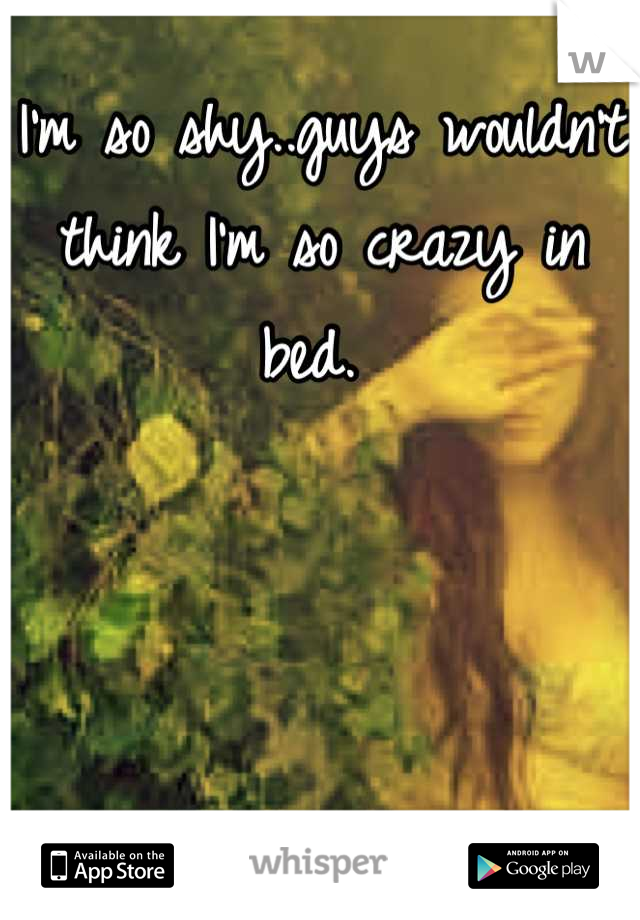 I'm so shy..guys wouldn't think I'm so crazy in bed. 
