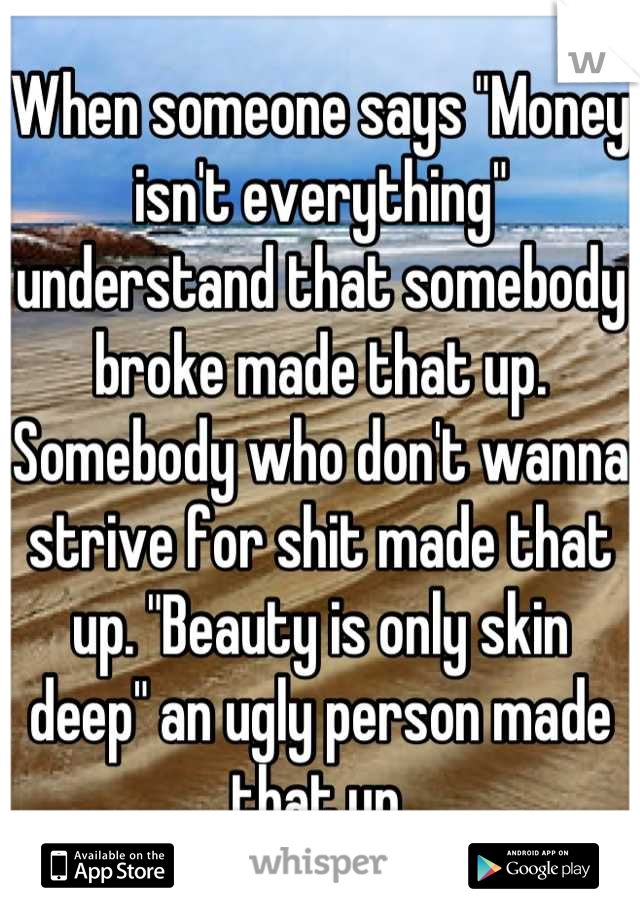 When someone says "Money isn't everything" understand that somebody broke made that up. Somebody who don't wanna strive for shit made that up. "Beauty is only skin deep" an ugly person made that up.