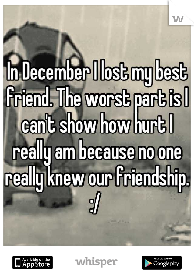 In December I lost my best friend. The worst part is I can't show how hurt I really am because no one really knew our friendship. :/ 