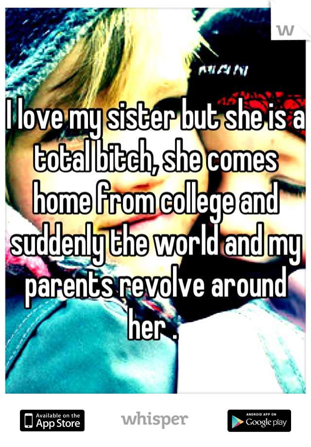 I love my sister but she is a total bitch, she comes home from college and suddenly the world and my parents revolve around her . 