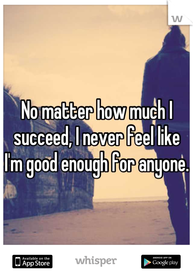 No matter how much I succeed, I never feel like I'm good enough for anyone. 