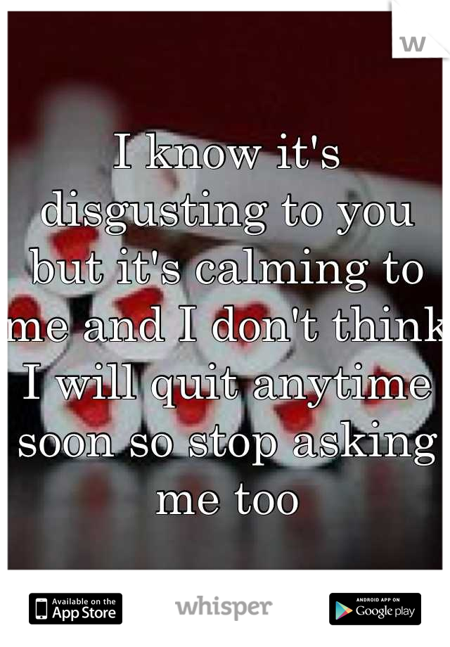 I know it's disgusting to you but it's calming to me and I don't think I will quit anytime soon so stop asking me too