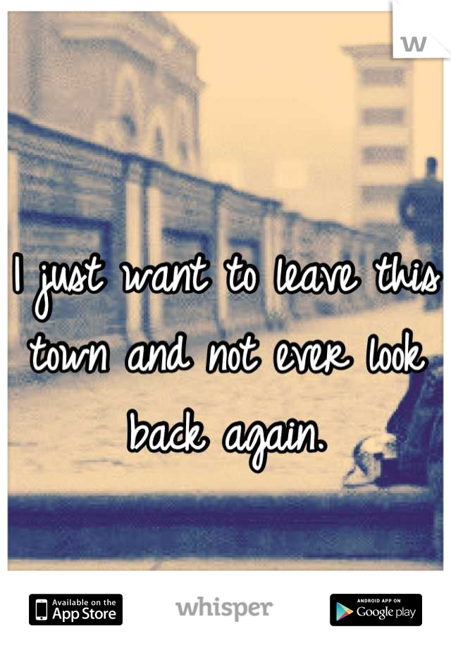 I just want to leave this town and not ever look back again.