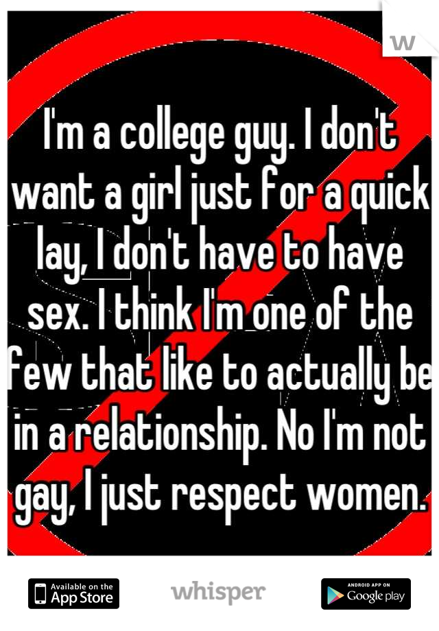 I'm a college guy. I don't want a girl just for a quick lay, I don't have to have sex. I think I'm one of the few that like to actually be in a relationship. No I'm not gay, I just respect women.
