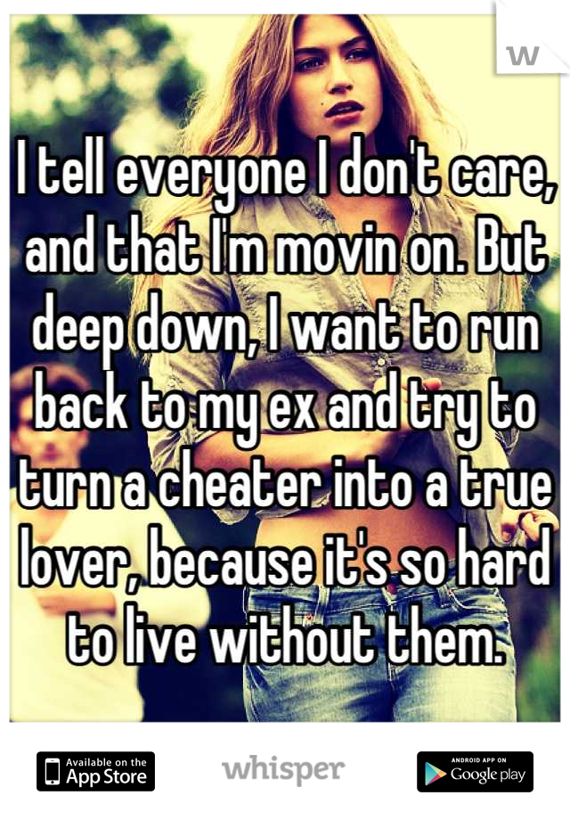 I tell everyone I don't care, and that I'm movin on. But deep down, I want to run back to my ex and try to turn a cheater into a true lover, because it's so hard to live without them.