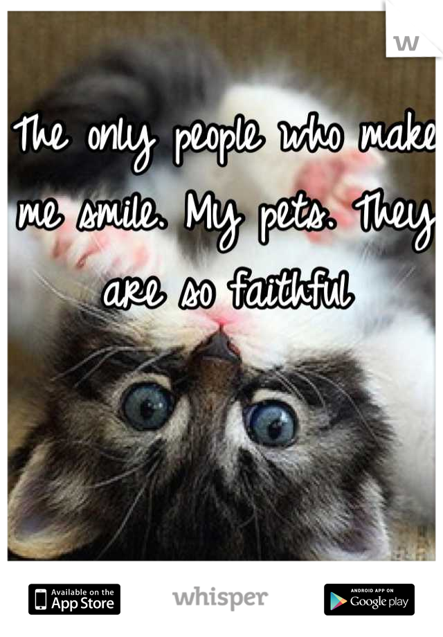 The only people who make me smile. My pets. They are so faithful