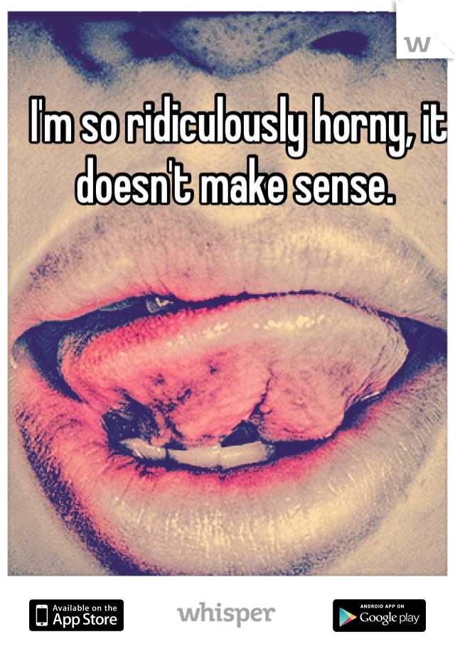 I'm so ridiculously horny, it doesn't make sense. 