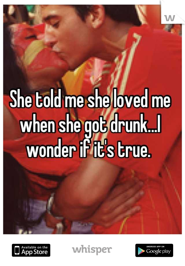 She told me she loved me when she got drunk...I wonder if it's true. 