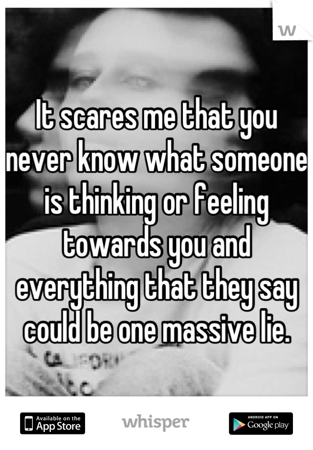 It scares me that you never know what someone is thinking or feeling towards you and everything that they say could be one massive lie.
