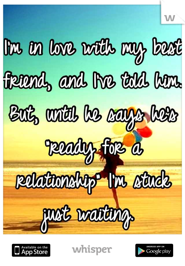 I'm in love with my best friend, and I've told him. But, until he says he's "ready for a relationship" I'm stuck just waiting. 