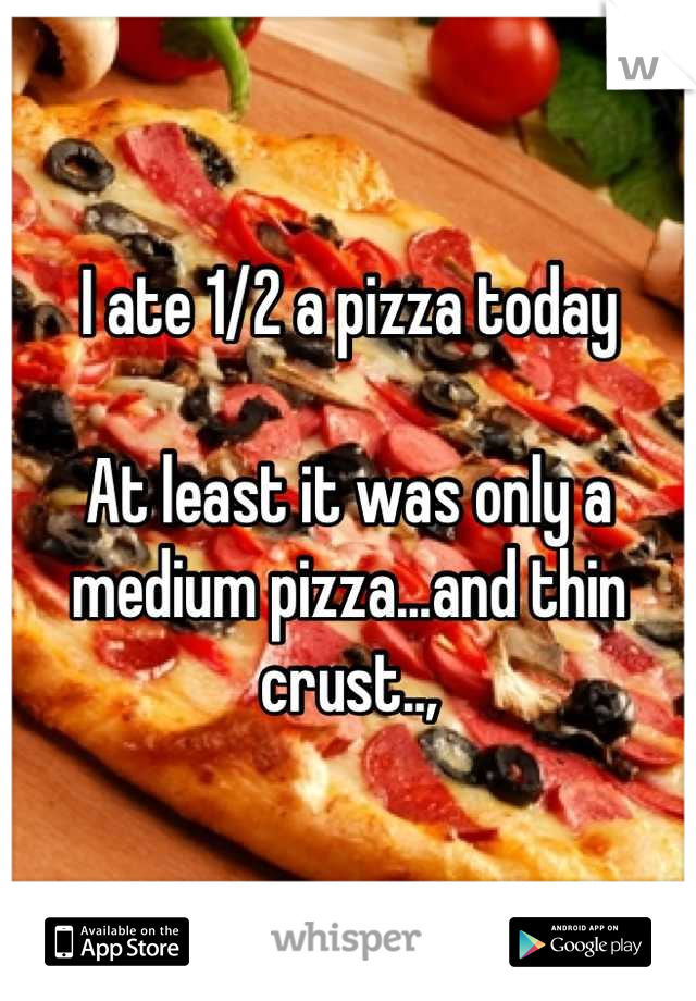 I ate 1/2 a pizza today 

At least it was only a medium pizza...and thin crust..,