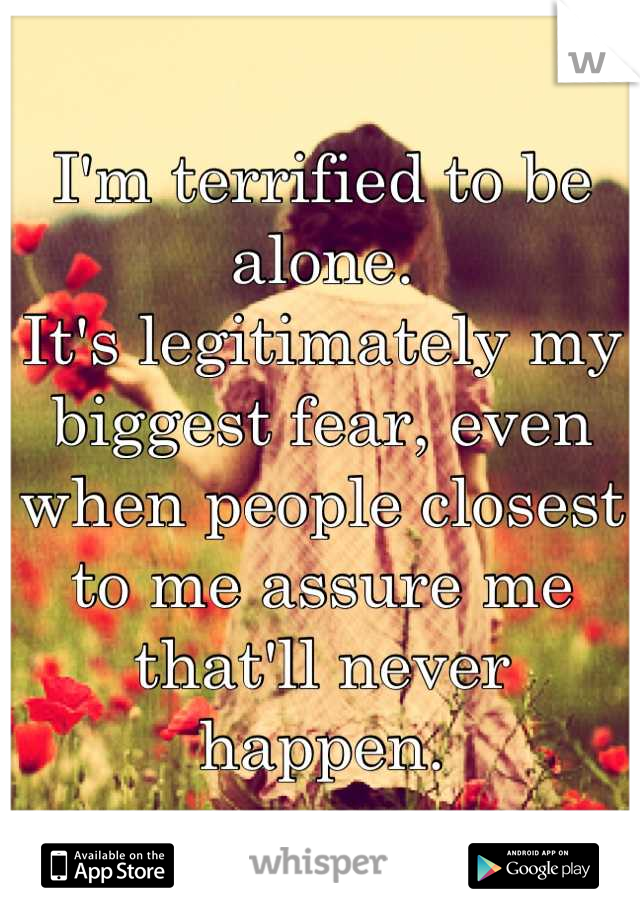 I'm terrified to be alone.
It's legitimately my biggest fear, even when people closest to me assure me that'll never happen.