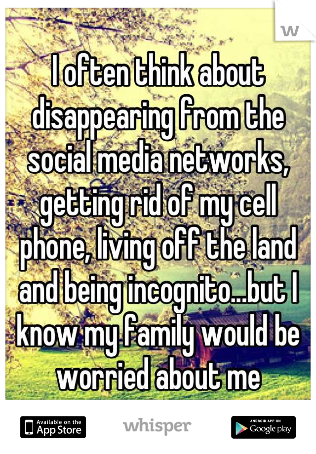 I often think about disappearing from the social media networks, getting rid of my cell phone, living off the land and being incognito...but I know my family would be worried about me