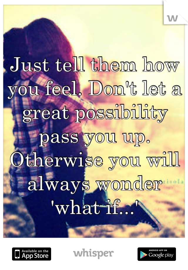 Just tell them how you feel. Don't let a great possibility pass you up. Otherwise you will always wonder 'what if...'