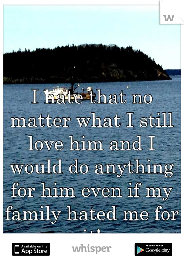 I hate that no matter what I still love him and I would do anything for him even if my family hated me for it!