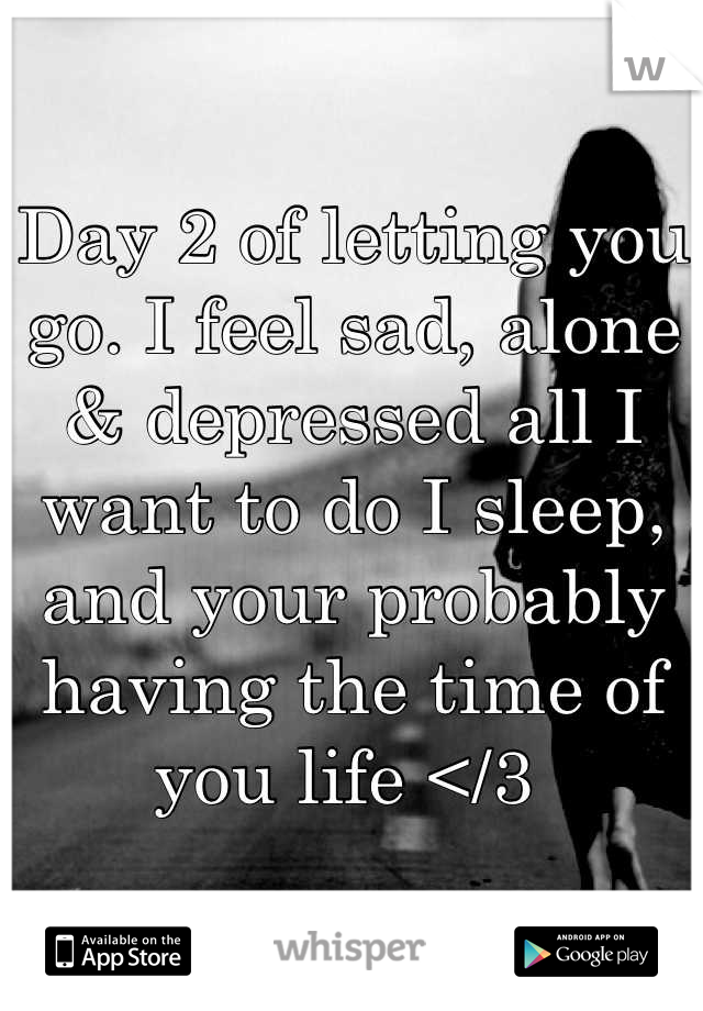 Day 2 of letting you go. I feel sad, alone & depressed all I want to do I sleep, and your probably having the time of you life </3 