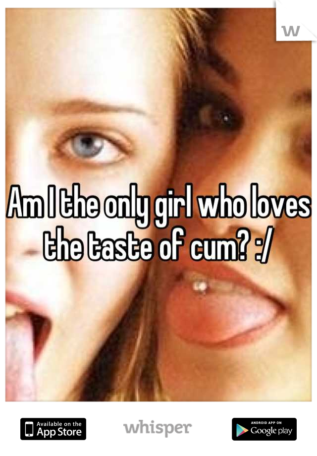 Am I the only girl who loves the taste of cum? :/