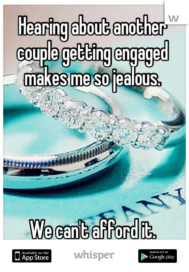 Hearing about another couple getting engaged makes me so jealous.





We can't afford it.