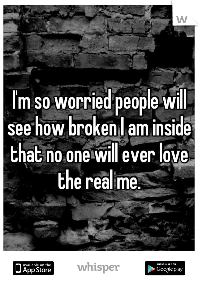 I'm so worried people will see how broken I am inside that no one will ever love the real me.